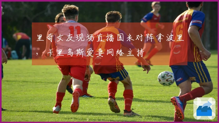 里奇女友现场直播国米对阵拿波里，卡里乌斯爱妻网络主持