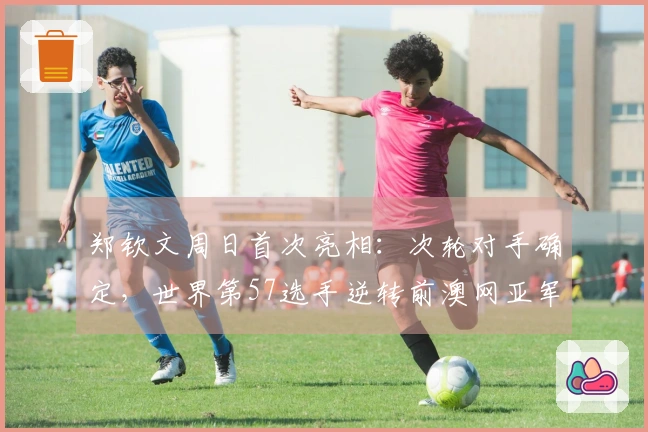 郑钦文周日首次亮相：次轮对手确定，世界第57选手逆转前澳网亚军