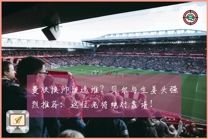 曼联换帅该选谁？贝尔与生姜头强烈推荐：这位老将绝对靠谱！