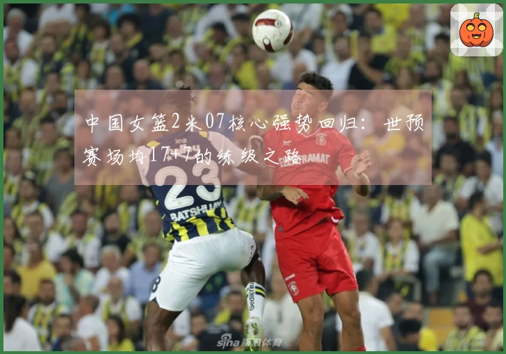 中国女篮2米07核心强势回归：世预赛场均17+7的练级之路