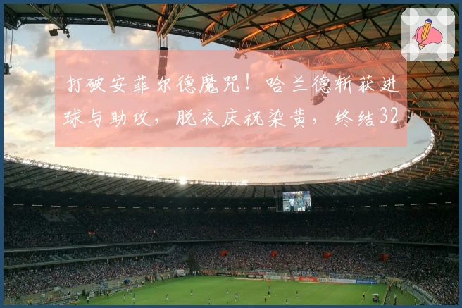 打破安菲尔德魔咒！哈兰德斩获进球与助攻，脱衣庆祝染黄，终结32天进球荒