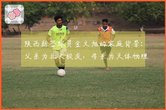陕西新签球员金文旭的家庭背景：父亲为北大校友，母亲为天体物理学专家