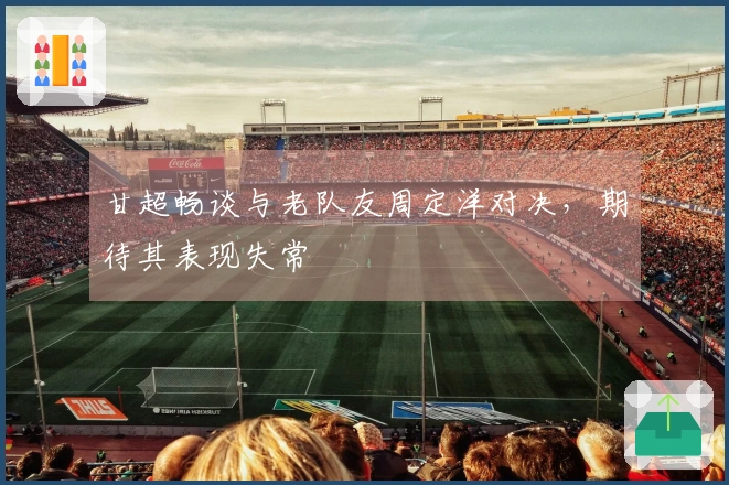 甘超畅谈与老队友周定洋对决，期待其表现失常