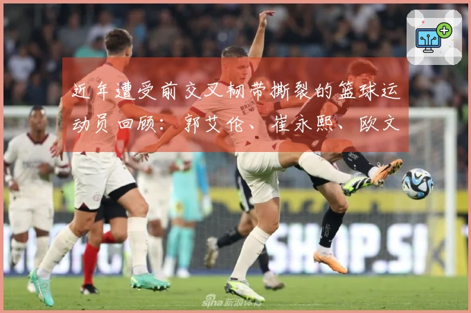 近年遭受前交叉韧带撕裂的篮球运动员回顾：郭艾伦、崔永熙、欧文、巴特勒等