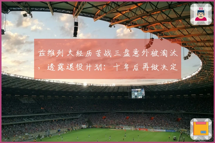 兹维列夫经历苦战三盘意外被淘汰，透露退役计划：十年后再做决定