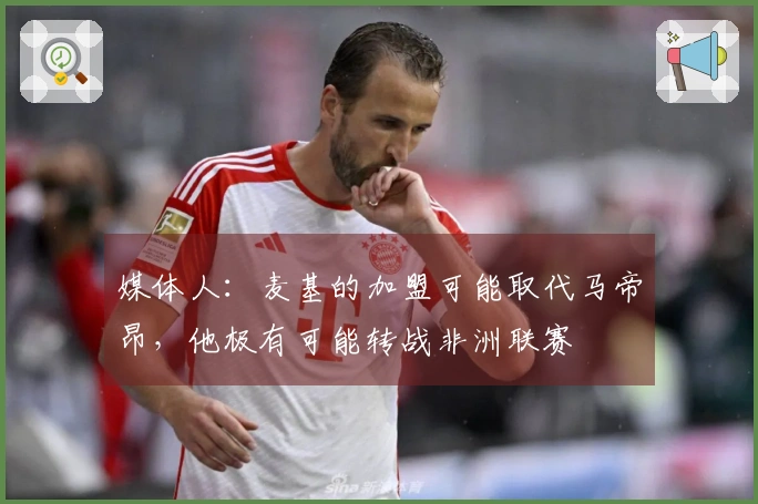 媒体人：麦基的加盟可能取代马帝昂，他极有可能转战非洲联赛