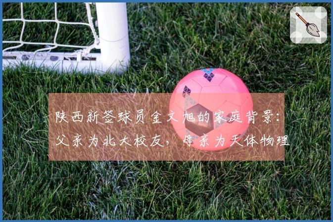 陕西新签球员金文旭的家庭背景：父亲为北大校友，母亲为天体物理学专家
