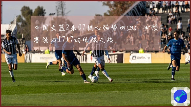 中国女篮2米07核心强势回归：世预赛场均17+7的练级之路