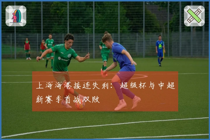 上海海港接连失利：超级杯与中超新赛季首战双败