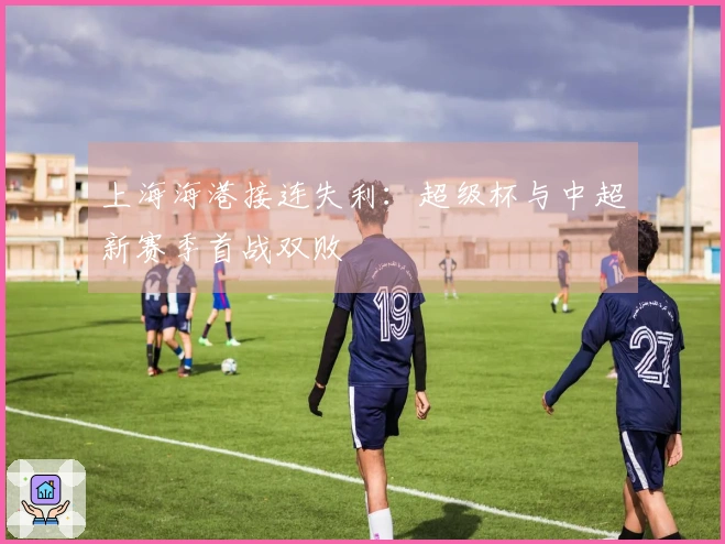上海海港接连失利：超级杯与中超新赛季首战双败