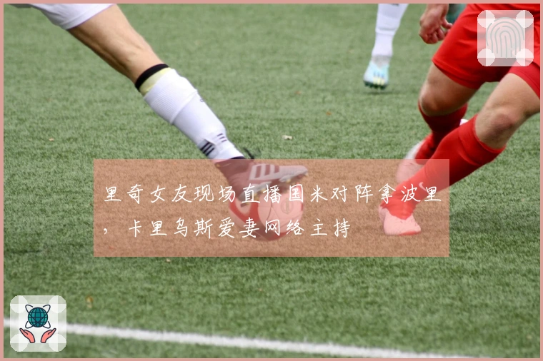 里奇女友现场直播国米对阵拿波里，卡里乌斯爱妻网络主持