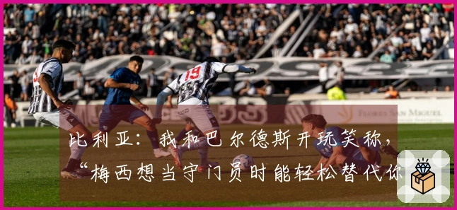 比利亚：我和巴尔德斯开玩笑称，“梅西想当守门员时能轻松替代你”