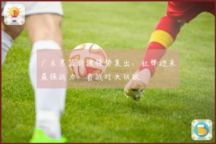 广东男篮新援强势复出，杜锋迎来最强战力，首战对决劲敌