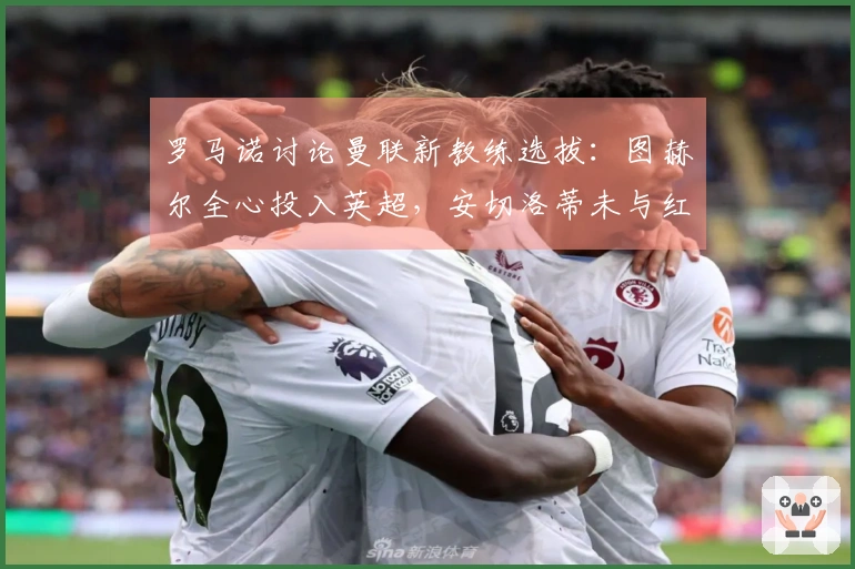 罗马诺讨论曼联新教练选拔：图赫尔全心投入英超，安切洛蒂未与红魔沟通。