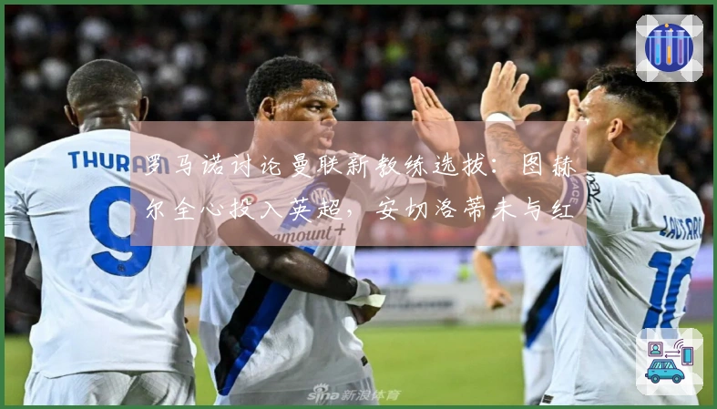 罗马诺讨论曼联新教练选拔：图赫尔全心投入英超，安切洛蒂未与红魔沟通。