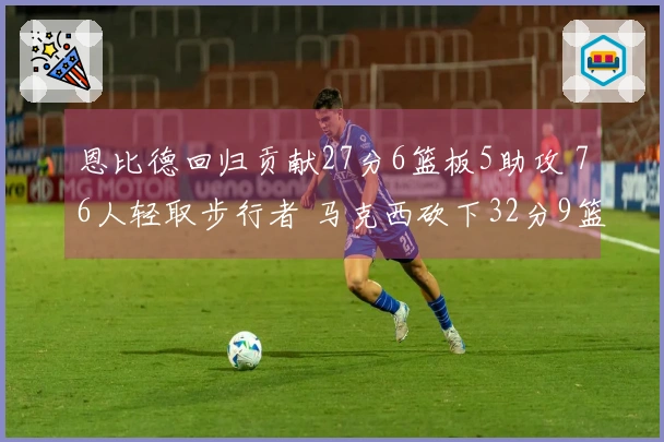 恩比德回归贡献27分6篮板5助攻 76人轻取步行者 马克西砍下32分9篮板8助攻 探花得23分